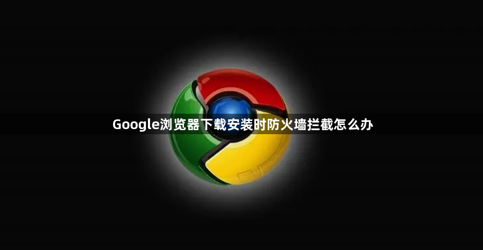 Google浏览器下载安装时防火墙拦截怎么办1
