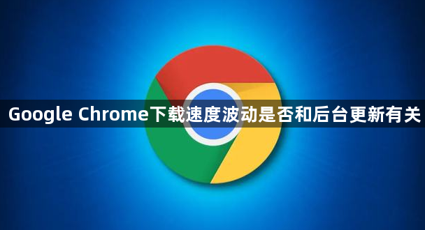 Google Chrome下载速度波动是否和后台更新有关1