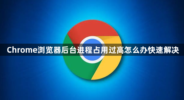Chrome浏览器后台进程占用过高怎么办快速解决1