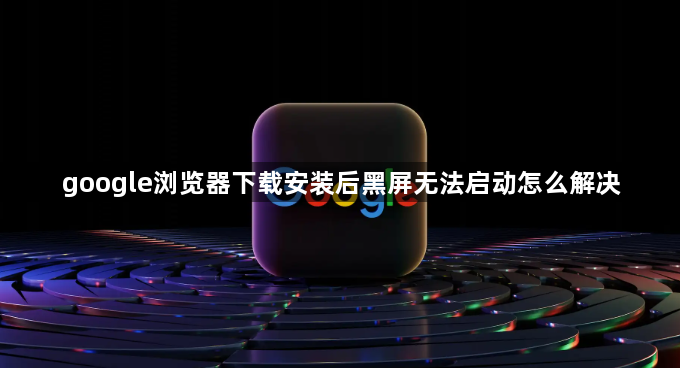 google浏览器下载安装后黑屏无法启动怎么解决1