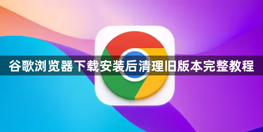 谷歌浏览器下载安装后清理旧版本完整教程1