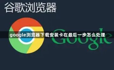 google浏览器下载安装卡在最后一步怎么处理1