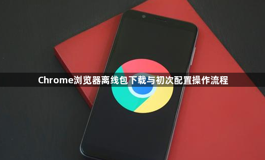 Chrome浏览器离线包下载与初次配置操作流程1