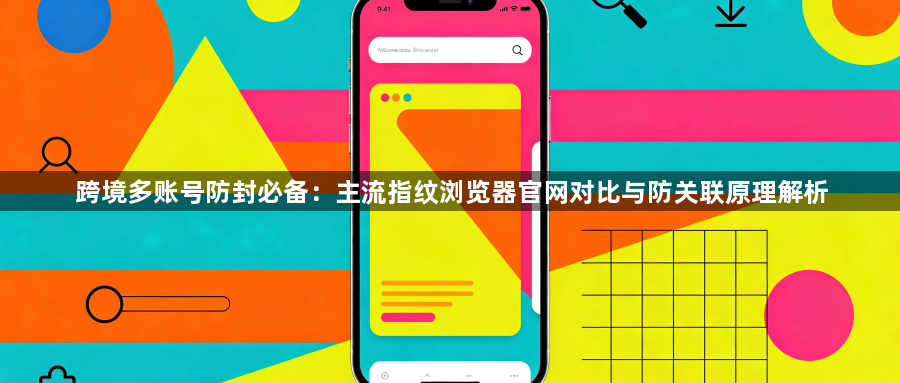 跨境多账号防封必备：主流指纹浏览器官网对比与防关联原理解析1