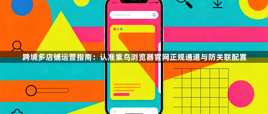 跨境多店铺运营指南：认准紫鸟浏览器官网正规通道与防关联配置1